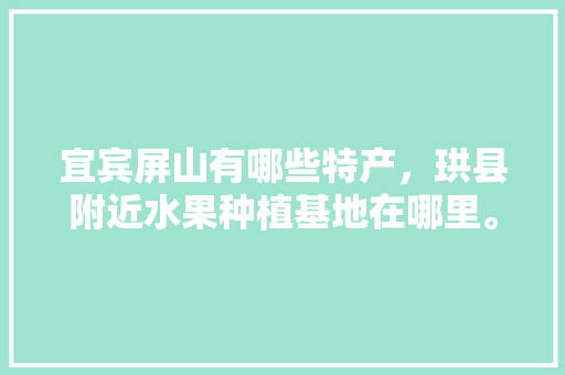 宜宾屏山有哪些特产，珙县附近水果种植基地在哪里。 宜宾屏山有哪些特产，珙县附近水果种植基地在哪里。 水果种植