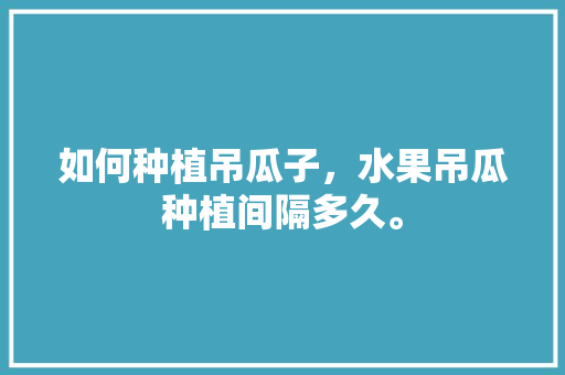 如何种植吊瓜子，水果吊瓜种植间隔多久。 如何种植吊瓜子，水果吊瓜种植间隔多久。 土壤施肥