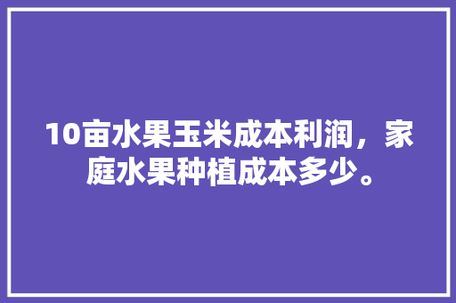 10亩水果玉米成本利润，家庭水果种植成本多少。 10亩水果玉米成本利润，家庭水果种植成本多少。 畜牧养殖