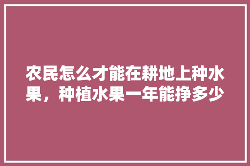 农民怎么才能在耕地上种水果，种植水果一年能挣多少钱。 农民怎么才能在耕地上种水果，种植水果一年能挣多少钱。 畜牧养殖