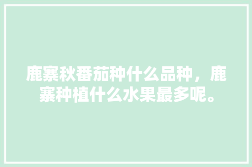 鹿寨秋番茄种什么品种，鹿寨种植什么水果最多呢。 鹿寨秋番茄种什么品种，鹿寨种植什么水果最多呢。 水果种植