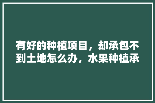 有好的种植项目，却承包不到土地怎么办，水果种植承包方案怎么写。 有好的种植项目，却承包不到土地怎么办，水果种植承包方案怎么写。 畜牧养殖