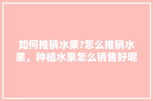 如何推销水果?怎么推销水果，种植水果怎么销售好呢。 如何推销水果?怎么推销水果，种植水果怎么销售好呢。 畜牧养殖