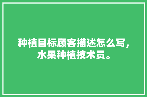 种植目标顾客描述怎么写，水果种植技术员。 种植目标顾客描述怎么写，水果种植技术员。 水果种植