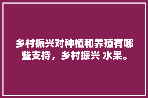 乡村振兴对种植和养殖有哪些支持，乡村振兴 水果。 乡村振兴对种植和养殖有哪些支持，乡村振兴 水果。 水果种植