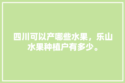 四川可以产哪些水果，乐山水果种植户有多少。 四川可以产哪些水果，乐山水果种植户有多少。 水果种植