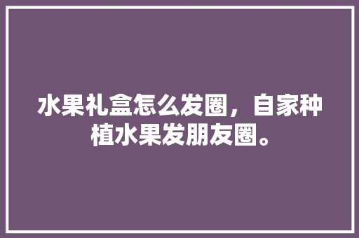 水果礼盒怎么发圈，自家种植水果发朋友圈。 水果礼盒怎么发圈，自家种植水果发朋友圈。 土壤施肥