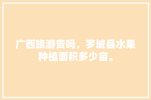 广西旅游贵吗，罗城县水果种植面积多少亩。 广西旅游贵吗，罗城县水果种植面积多少亩。 家禽养殖