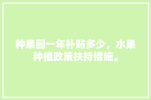 种果园一年补贴多少，水果种植政策扶持措施。 种果园一年补贴多少，水果种植政策扶持措施。 土壤施肥