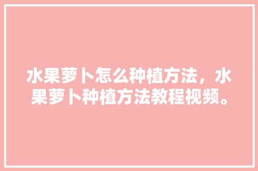 水果萝卜怎么种植方法，水果萝卜种植方法教程视频。 水果萝卜怎么种植方法，水果萝卜种植方法教程视频。 蔬菜种植