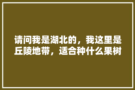 请问我是湖北的，我这里是丘陵地带，适合种什么果树，盆地种植什么水果好呢。 请问我是湖北的，我这里是丘陵地带，适合种什么果树，盆地种植什么水果好呢。 水果种植