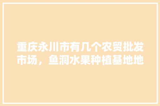 重庆永川市有几个农贸批发市场，鱼洞水果种植基地地址。 重庆永川市有几个农贸批发市场，鱼洞水果种植基地地址。 土壤施肥