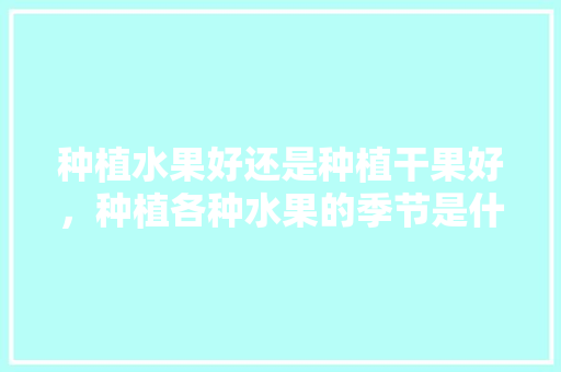 种植水果好还是种植干果好，种植各种水果的季节是什么。 种植水果好还是种植干果好，种植各种水果的季节是什么。 水果种植