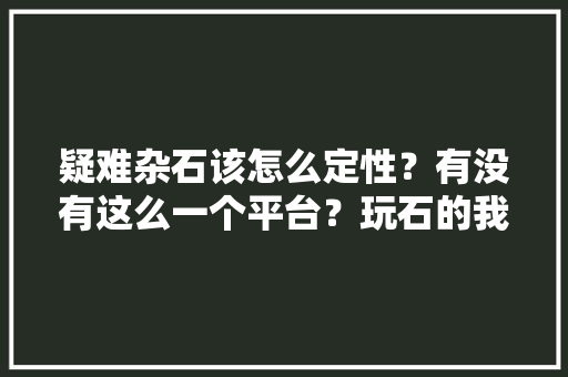 疑难杂石该怎么定性？有没有这么一个平台？玩石的我们需要这么一个平台吗，英德水果葡萄种植区域图。 疑难杂石该怎么定性？有没有这么一个平台？玩石的我们需要这么一个平台吗，英德水果葡萄种植区域图。 水果种植