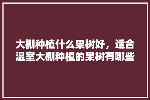 大棚种植什么果树好，适合温室大棚种植的果树有哪些，什么水果种植大棚好呢。 大棚种植什么果树好，适合温室大棚种植的果树有哪些，什么水果种植大棚好呢。 畜牧养殖