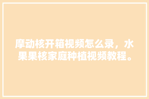 摩动核开箱视频怎么录，水果果核家庭种植视频教程。 摩动核开箱视频怎么录，水果果核家庭种植视频教程。 水果种植