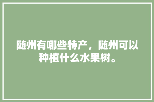 随州有哪些特产，随州可以种植什么水果树。 随州有哪些特产，随州可以种植什么水果树。 水果种植