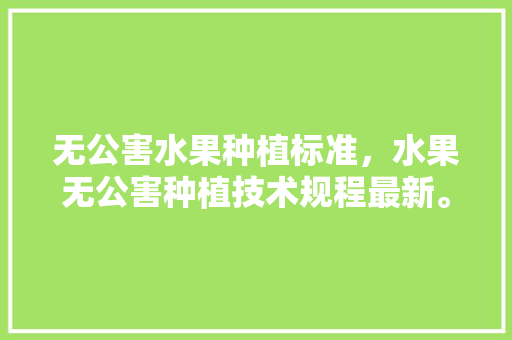 无公害水果种植标准，水果无公害种植技术规程最新。 无公害水果种植标准，水果无公害种植技术规程最新。 蔬菜种植