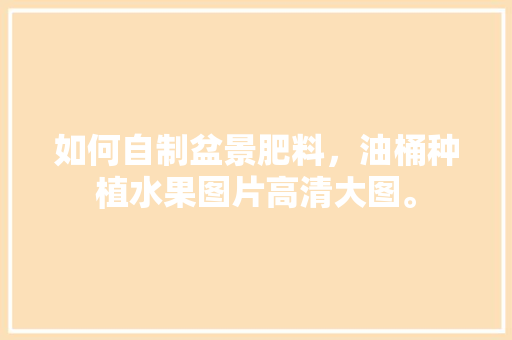 如何自制盆景肥料，油桶种植水果图片高清大图。 如何自制盆景肥料，油桶种植水果图片高清大图。 土壤施肥