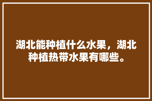 湖北能种植什么水果，湖北种植热带水果有哪些。 湖北能种植什么水果，湖北种植热带水果有哪些。 土壤施肥