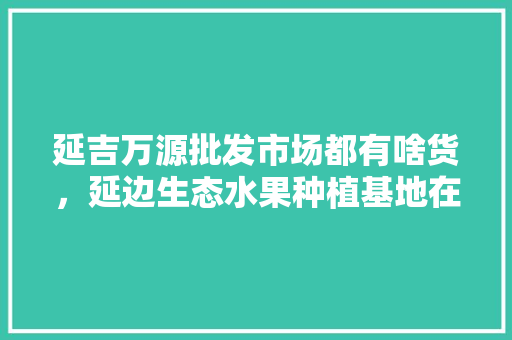 延吉万源批发市场都有啥货，延边生态水果种植基地在哪里。 延吉万源批发市场都有啥货，延边生态水果种植基地在哪里。 家禽养殖