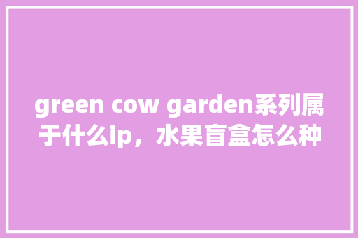 green cow garden系列属于什么ip，水果盲盒怎么种植视频。 green cow garden系列属于什么ip，水果盲盒怎么种植视频。 家禽养殖