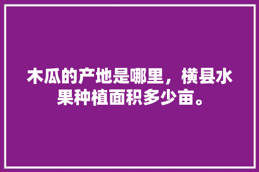 木瓜的产地是哪里，横县水果种植面积多少亩。 木瓜的产地是哪里，横县水果种植面积多少亩。 家禽养殖