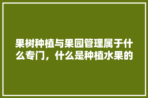 果树种植与果园管理属于什么专门，什么是种植水果的季节。 果树种植与果园管理属于什么专门，什么是种植水果的季节。 水果种植