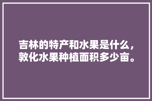 吉林的特产和水果是什么，敦化水果种植面积多少亩。 吉林的特产和水果是什么，敦化水果种植面积多少亩。 蔬菜种植