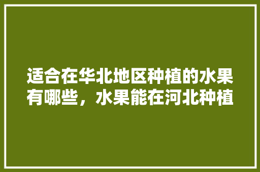 适合在华北地区种植的水果有哪些，水果能在河北种植吗现在。 适合在华北地区种植的水果有哪些，水果能在河北种植吗现在。 蔬菜种植