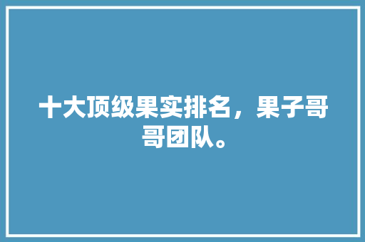 十大顶级果实排名，果子哥哥团队。 十大顶级果实排名，果子哥哥团队。 蔬菜种植