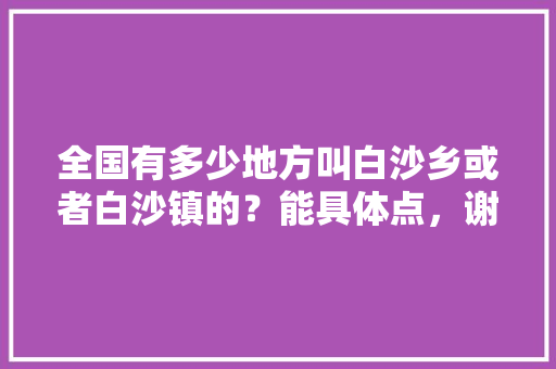 全国有多少地方叫白沙乡或者白沙镇的？能具体点，谢谢，泸溪白沙水果种植基地在哪里。 全国有多少地方叫白沙乡或者白沙镇的？能具体点，谢谢，泸溪白沙水果种植基地在哪里。 畜牧养殖