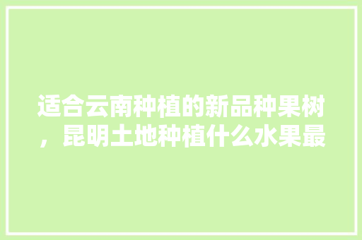 适合云南种植的新品种果树，昆明土地种植什么水果最好。 适合云南种植的新品种果树，昆明土地种植什么水果最好。 土壤施肥