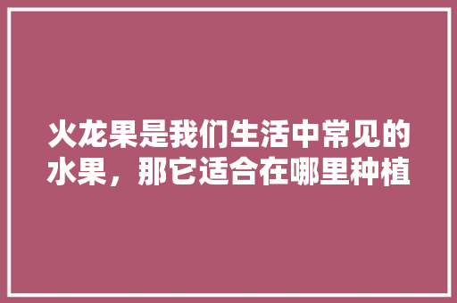 火龙果是我们生活中常见的水果，那它适合在哪里种植呢，水果种植选地瓜好吗。 火龙果是我们生活中常见的水果，那它适合在哪里种植呢，水果种植选地瓜好吗。 土壤施肥