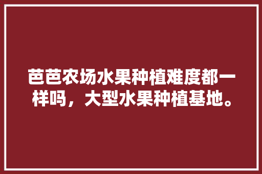 芭芭农场水果种植难度都一样吗，大型水果种植基地。 芭芭农场水果种植难度都一样吗，大型水果种植基地。 水果种植