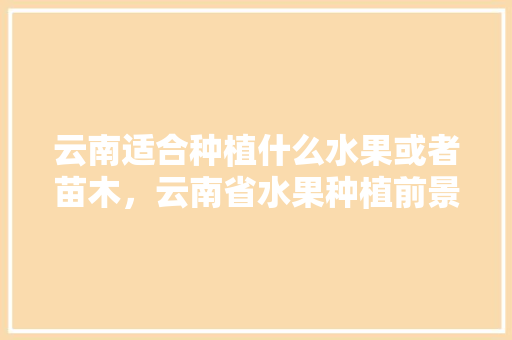 云南适合种植什么水果或者苗木，云南省水果种植前景图表最新。 云南适合种植什么水果或者苗木，云南省水果种植前景图表最新。 蔬菜种植