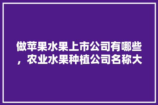 做苹果水果上市公司有哪些，农业水果种植公司名称大全简单大气。 做苹果水果上市公司有哪些，农业水果种植公司名称大全简单大气。 水果种植