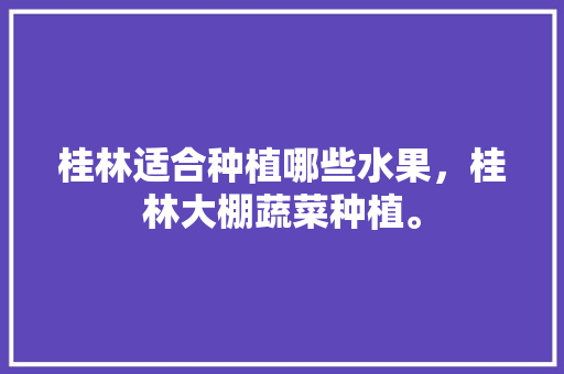 桂林适合种植哪些水果，桂林大棚蔬菜种植。 桂林适合种植哪些水果，桂林大棚蔬菜种植。 水果种植