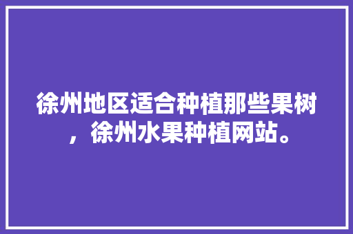 徐州地区适合种植那些果树，徐州水果种植网站。 徐州地区适合种植那些果树，徐州水果种植网站。 蔬菜种植