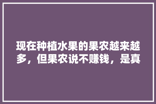 现在种植水果的果农越来越多，但果农说不赚钱，是真的吗，平台种植水果赚钱吗现在。 现在种植水果的果农越来越多，但果农说不赚钱，是真的吗，平台种植水果赚钱吗现在。 蔬菜种植