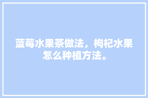 蓝莓水果茶做法，枸杞水果怎么种植方法。 蓝莓水果茶做法，枸杞水果怎么种植方法。 蔬菜种植