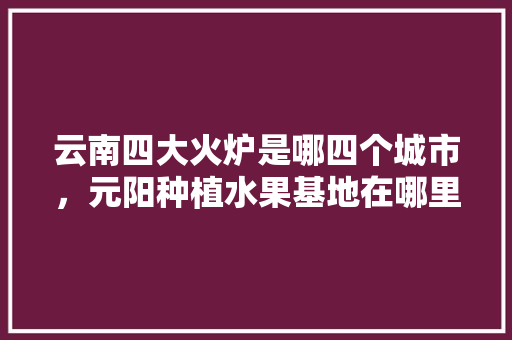 云南四大火炉是哪四个城市，元阳种植水果基地在哪里。 云南四大火炉是哪四个城市，元阳种植水果基地在哪里。 家禽养殖