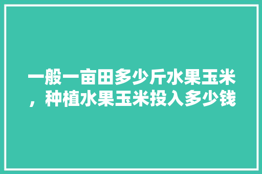 一般一亩田多少斤水果玉米，种植水果玉米投入多少钱。 一般一亩田多少斤水果玉米，种植水果玉米投入多少钱。 家禽养殖