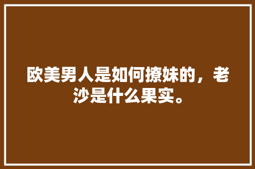 欧美男人是如何撩妹的，老沙是什么果实。 欧美男人是如何撩妹的，老沙是什么果实。 畜牧养殖