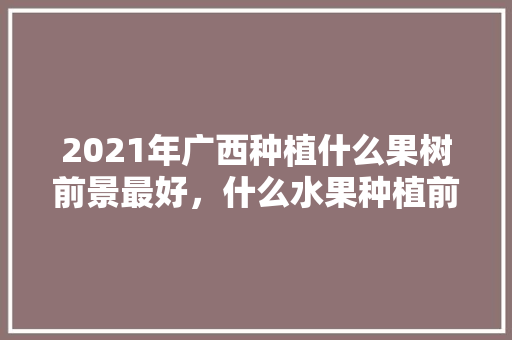 2021年广西种植什么果树前景最好，什么水果种植前景最好呢。 2021年广西种植什么果树前景最好，什么水果种植前景最好呢。 蔬菜种植