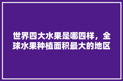 世界四大水果是哪四样，全球水果种植面积最大的地区。 世界四大水果是哪四样，全球水果种植面积最大的地区。 水果种植