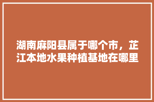 湖南麻阳县属于哪个市，芷江本地水果种植基地在哪里。 湖南麻阳县属于哪个市，芷江本地水果种植基地在哪里。 水果种植