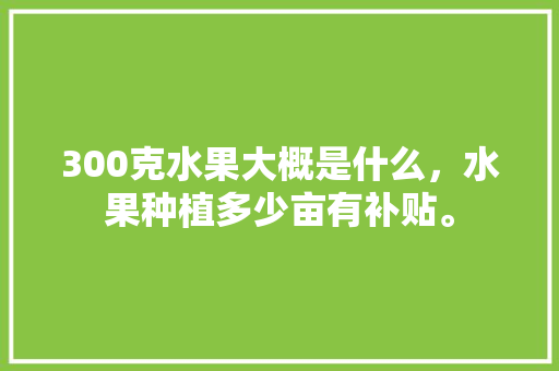 300克水果大概是什么，水果种植多少亩有补贴。 300克水果大概是什么，水果种植多少亩有补贴。 蔬菜种植