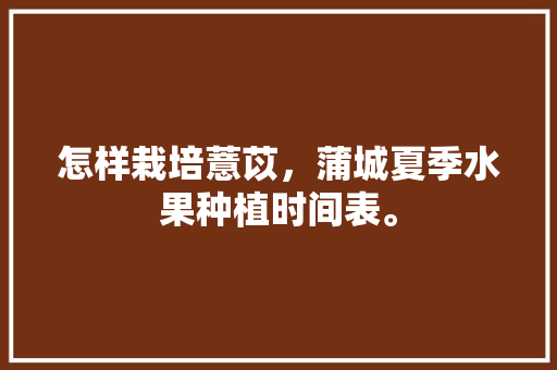 怎样栽培薏苡，蒲城夏季水果种植时间表。 怎样栽培薏苡，蒲城夏季水果种植时间表。 家禽养殖