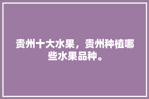 贵州十大水果，贵州种植哪些水果品种。 贵州十大水果，贵州种植哪些水果品种。 土壤施肥